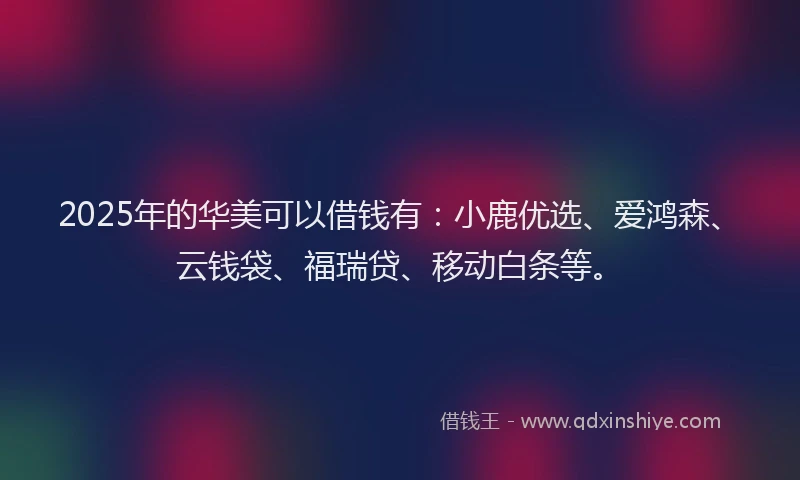 2025年的华美可以借钱有：小鹿优选、爱鸿森、云钱袋、福瑞贷、移动白条等。
