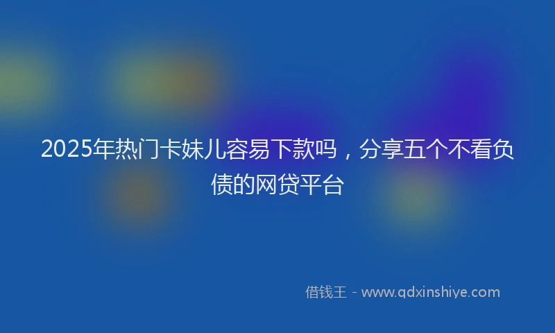2025年热门卡妹儿容易下款吗，分享五个不看负债的网贷平台