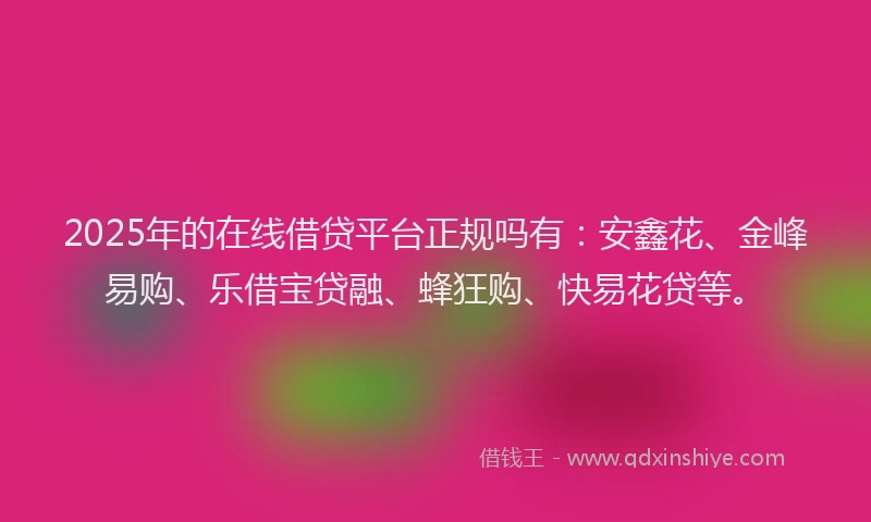 2025年的在线借贷平台正规吗有：安鑫花、金峰易购、乐借宝贷融、蜂狂购、快易花贷等。