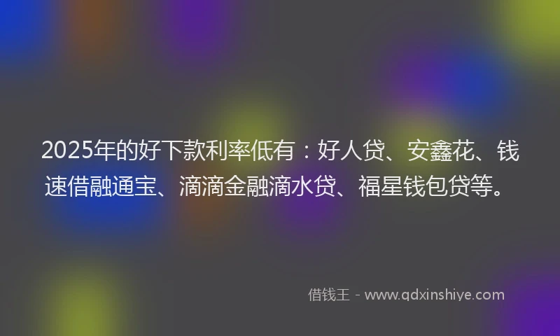 2025年的好下款利率低有：好人贷、安鑫花、钱速借融通宝、滴滴金融滴水贷、福星钱包贷等。