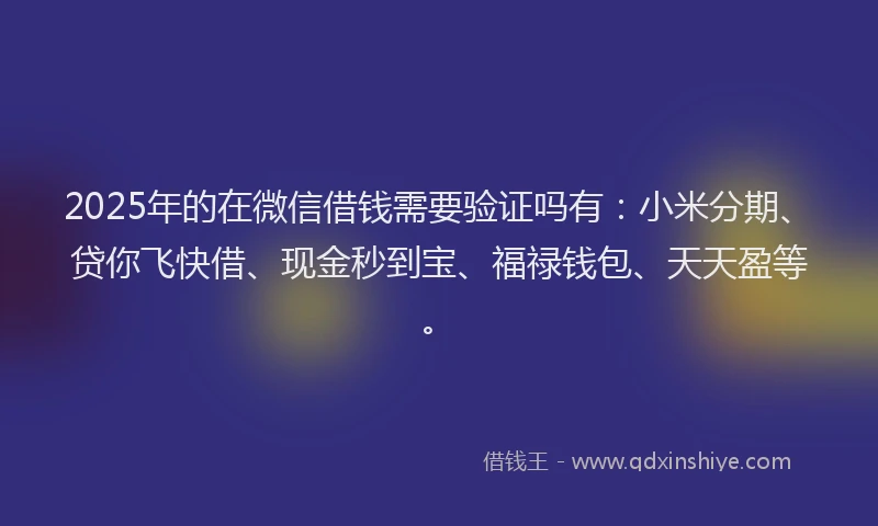 2025年的在微信借钱需要验证吗有：小米分期、贷你飞快借、现金秒到宝、福禄钱包、天天盈等。