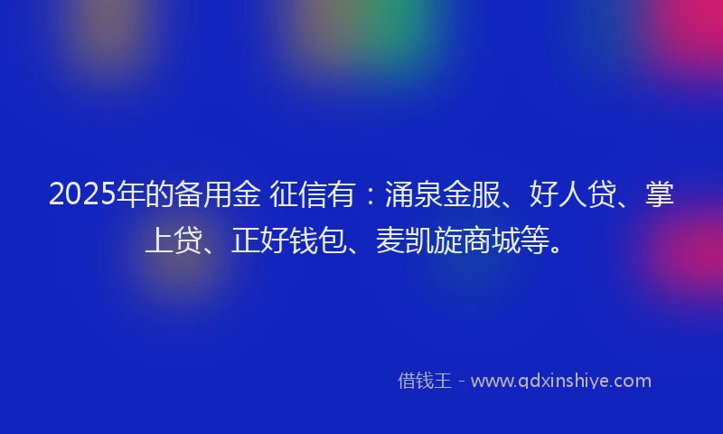 2025年的备用金 征信有：涌泉金服、好人贷、掌上贷、正好钱包、麦凯旋商城等。