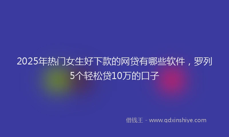 2025年热门女生好下款的网贷有哪些软件，罗列5个轻松贷10万的口子