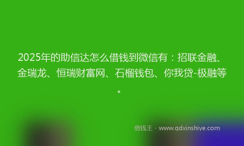 2025年的助信达怎么借钱到微信有：招联金融、金瑞龙、恒瑞财富网、石榴钱包、你我贷-极融等。