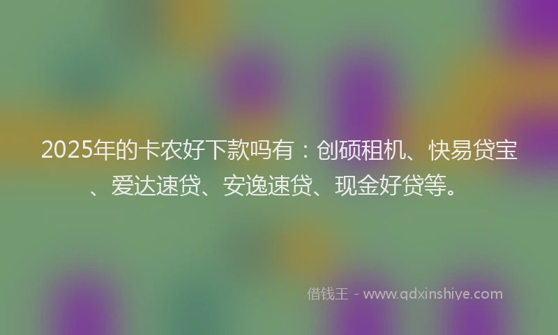2025年的卡农好下款吗有：创硕租机、快易贷宝、爱达速贷、安逸速贷、现金好贷等。