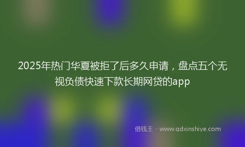 2025年热门华夏被拒了后多久申请，盘点五个无视负债快速下款长期网贷的app