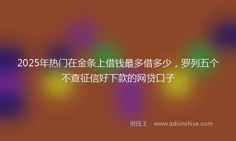 2025年热门在金条上借钱最多借多少，罗列五个不查征信好下款的网贷口子