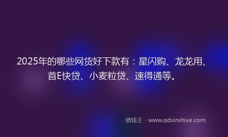 2025年的哪些网货好下款有：星闪购、龙龙用、首E快贷、小麦粒贷、速得通等。