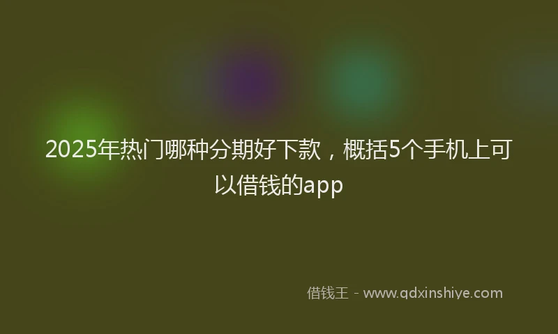 2025年热门哪种分期好下款，概括5个手机上可以借钱的app