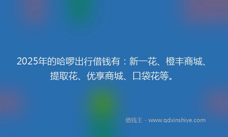 2025年的哈啰出行借钱有：新一花、橙丰商城、提取花、优享商城、口袋花等。