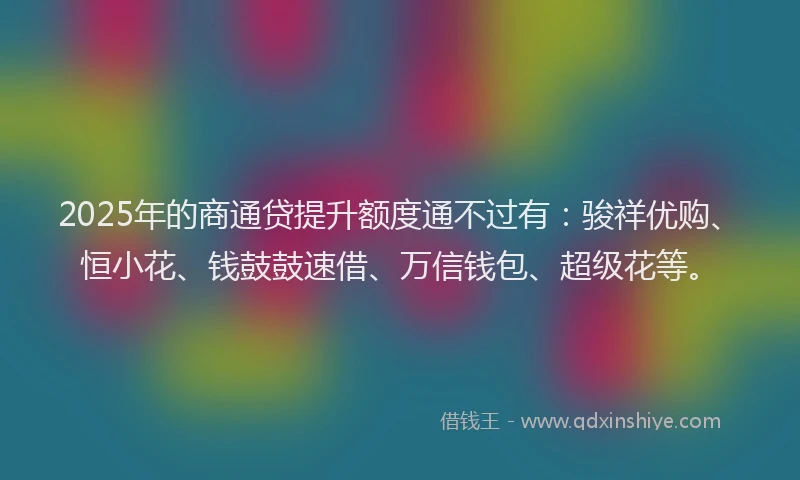 2025年的商通贷提升额度通不过有：骏祥优购、恒小花、钱鼓鼓速借、万信钱包、超级花等。