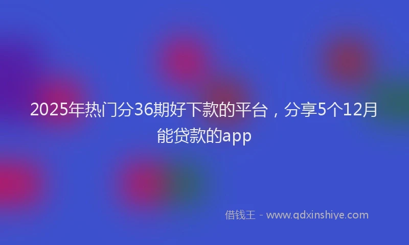 2025年热门分36期好下款的平台，分享5个12月能贷款的app