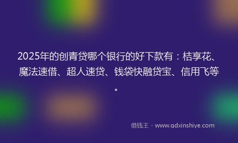 2025年的创青贷哪个银行的好下款有：桔享花、魔法速借、超人速贷、钱袋快融贷宝、信用飞等。