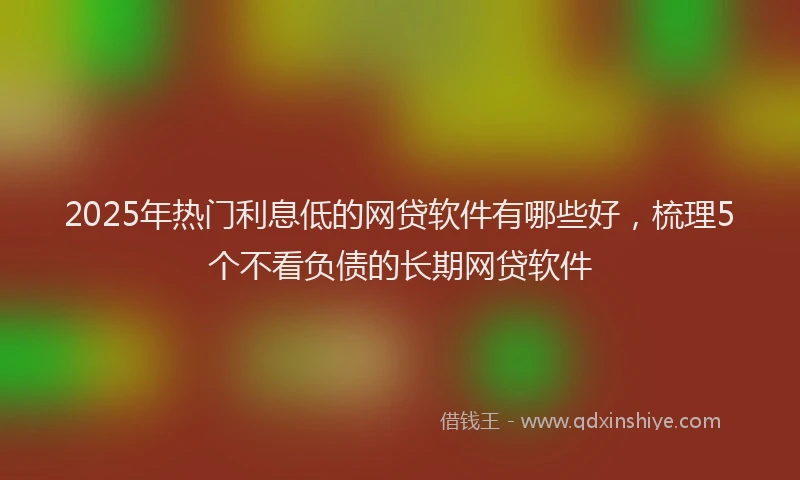 2025年热门利息低的网贷软件有哪些好，梳理5个不看负债的长期网贷软件