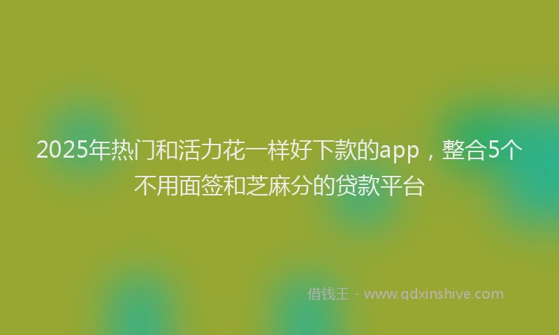 2025年热门和活力花一样好下款的app，整合5个不用面签和芝麻分的贷款平台