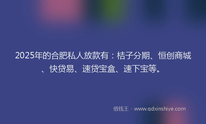 2025年的合肥私人放款有：桔子分期、恒创商城、快贷易、速贷宝盒、速下宝等。