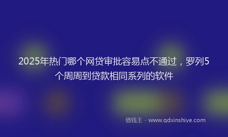 2025年热门哪个网贷审批容易点不通过，罗列5个周周到贷款相同系列的软件