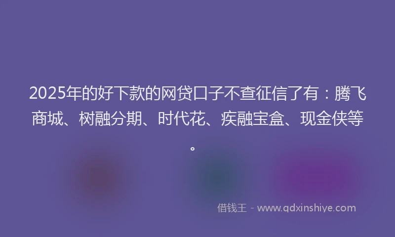 2025年的好下款的网贷口子不查征信了有：腾飞商城、树融分期、时代花、疾融宝盒、现金侠等。