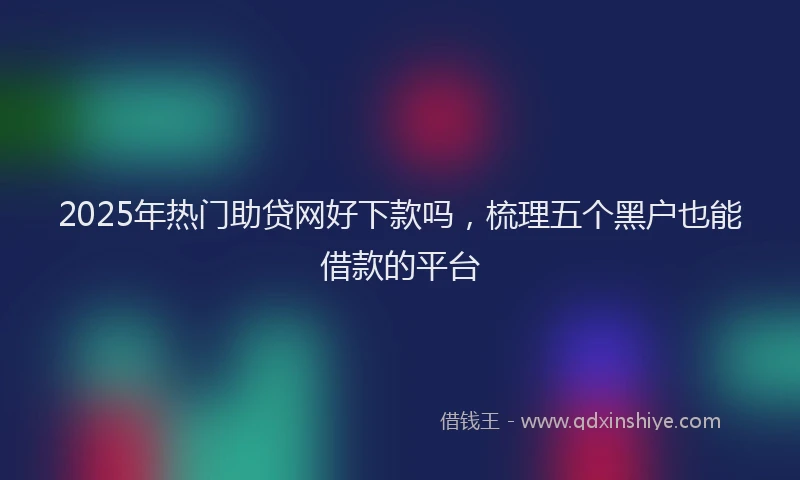 2025年热门助贷网好下款吗，梳理五个黑户也能借款的平台