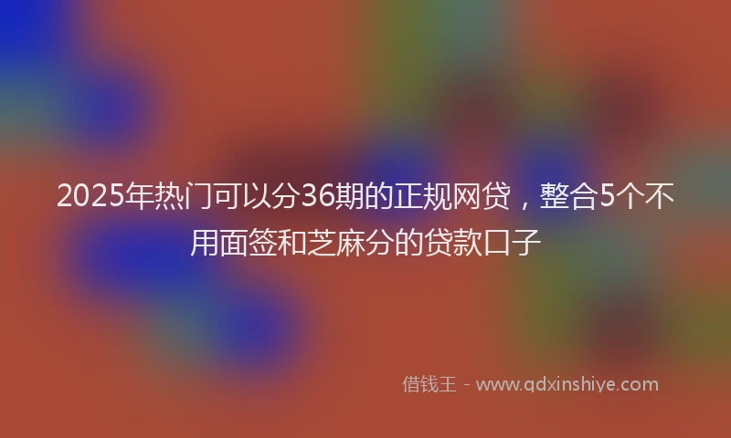 2025年热门可以分36期的正规网贷，整合5个不用面签和芝麻分的贷款口子