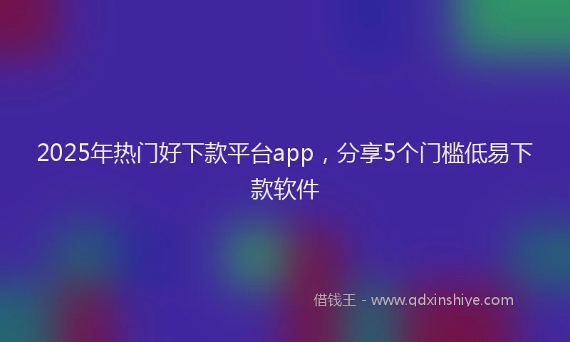 2025年热门好下款平台app，分享5个门槛低易下款软件
