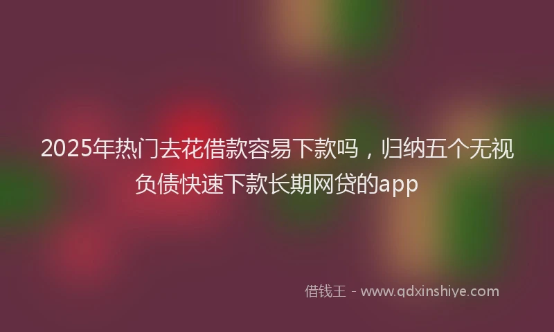 2025年热门去花借款容易下款吗，归纳五个无视负债快速下款长期网贷的app