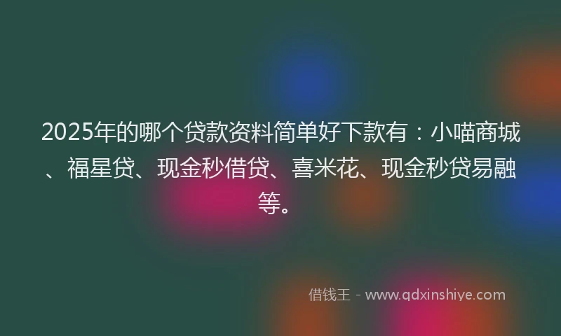 2025年的哪个贷款资料简单好下款有：小喵商城、福星贷、现金秒借贷、喜米花、现金秒贷易融等。