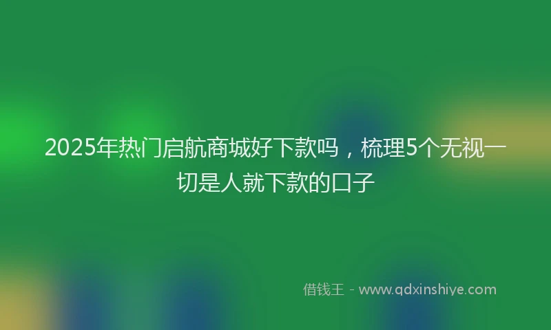 2025年热门启航商城好下款吗，梳理5个无视一切是人就下款的口子