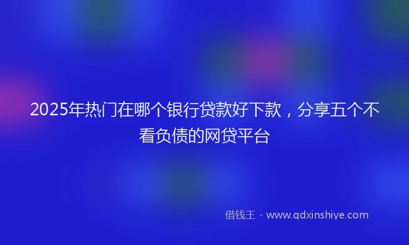 2025年热门在哪个银行贷款好下款，分享五个不看负债的网贷平台