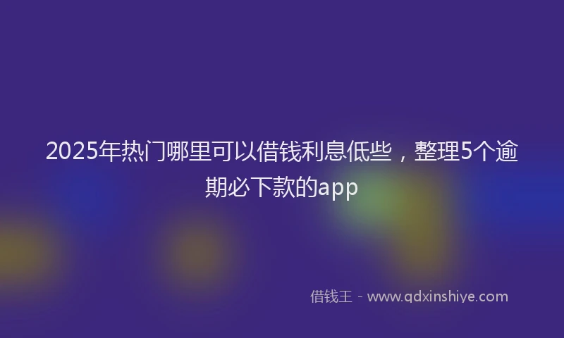 2025年热门哪里可以借钱利息低些，整理5个逾期必下款的app