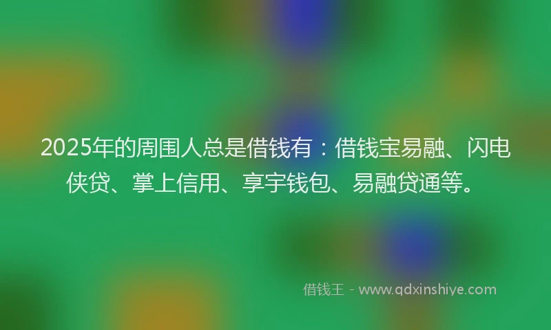 2025年的周围人总是借钱有：借钱宝易融、闪电侠贷、掌上信用、享宇钱包、易融贷通等。