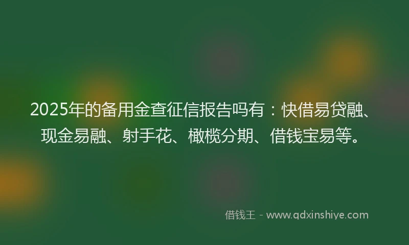 2025年的备用金查征信报告吗有：快借易贷融、现金易融、射手花、橄榄分期、借钱宝易等。