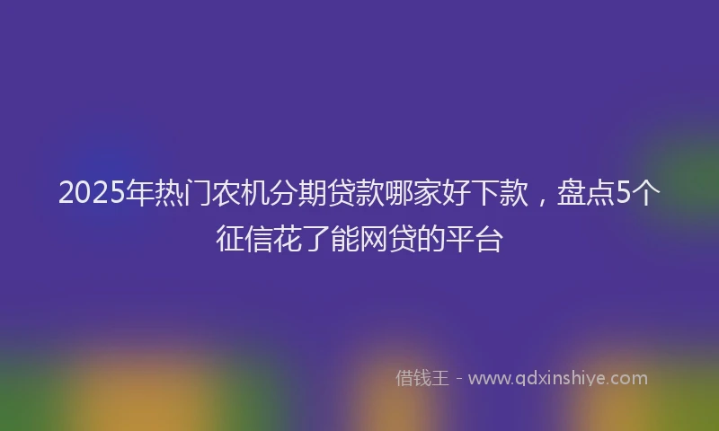 2025年热门农机分期贷款哪家好下款，盘点5个征信花了能网贷的平台