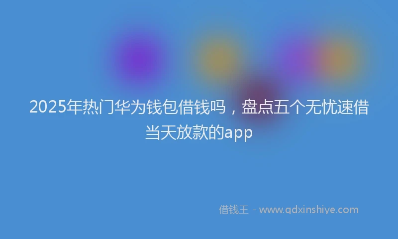 2025年热门华为钱包借钱吗，盘点五个无忧速借当天放款的app