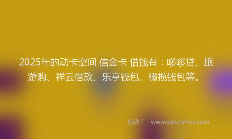 2025年的动卡空间 信金卡 借钱有：哆哆贷、旅游购、祥云借款、乐享钱包、橄榄钱包等。