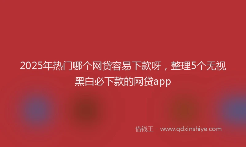 2025年热门哪个网贷容易下款呀，整理5个无视黑白必下款的网贷app