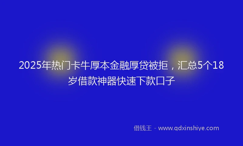 2025年热门卡牛厚本金融厚贷被拒，汇总5个18岁借款神器快速下款口子