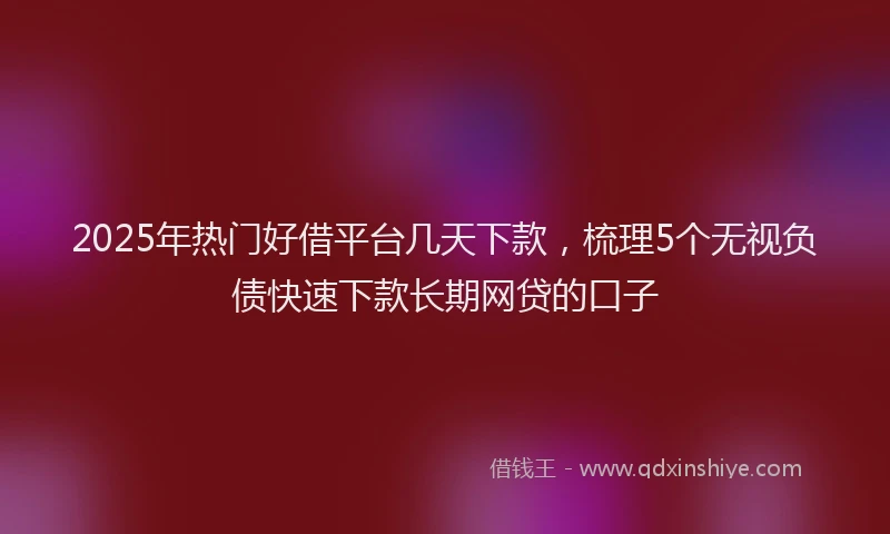 2025年热门好借平台几天下款，梳理5个无视负债快速下款长期网贷的口子