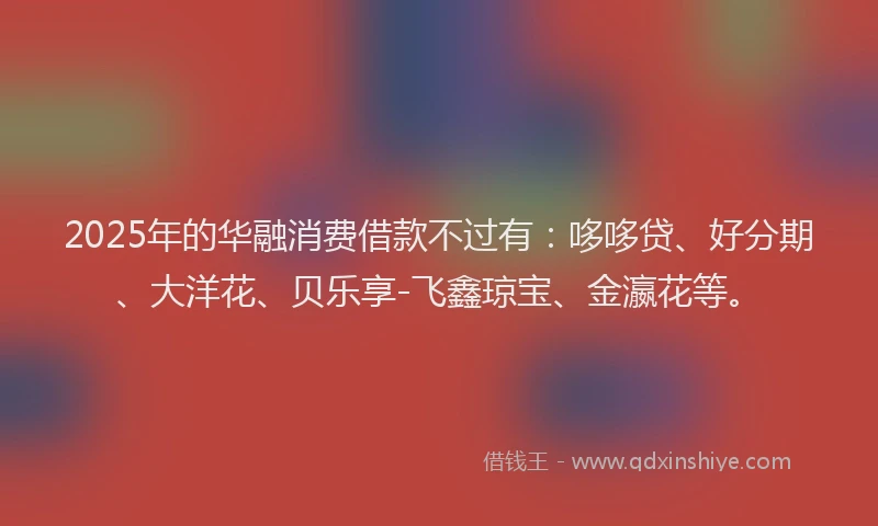 2025年的华融消费借款不过有：哆哆贷、好分期、大洋花、贝乐享-飞鑫琼宝、金瀛花等。