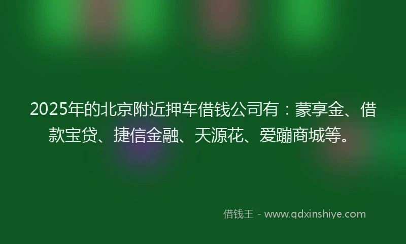 2025年的北京附近押车借钱公司有:蒙享金、借款宝贷、捷信金融、天源花、爱蹦商城等。