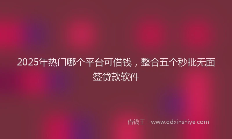 2025年热门哪个平台可借钱，整合五个秒批无面签贷款软件