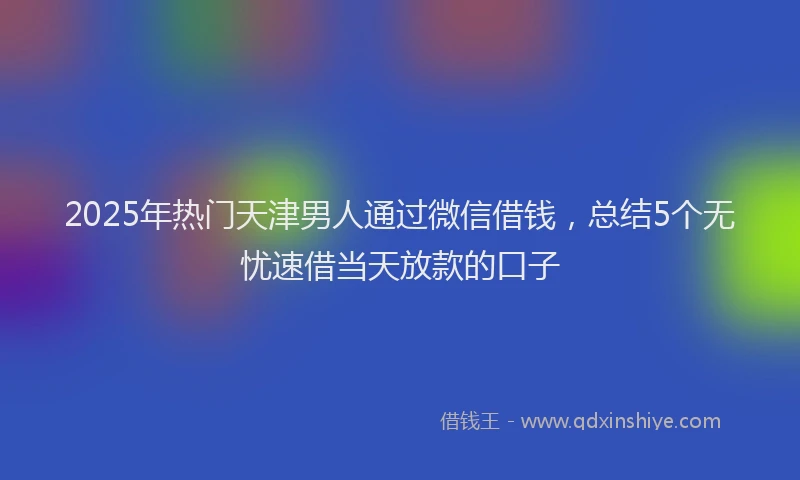 2025年热门天津男人通过微信借钱，总结5个无忧速借当天放款的口子