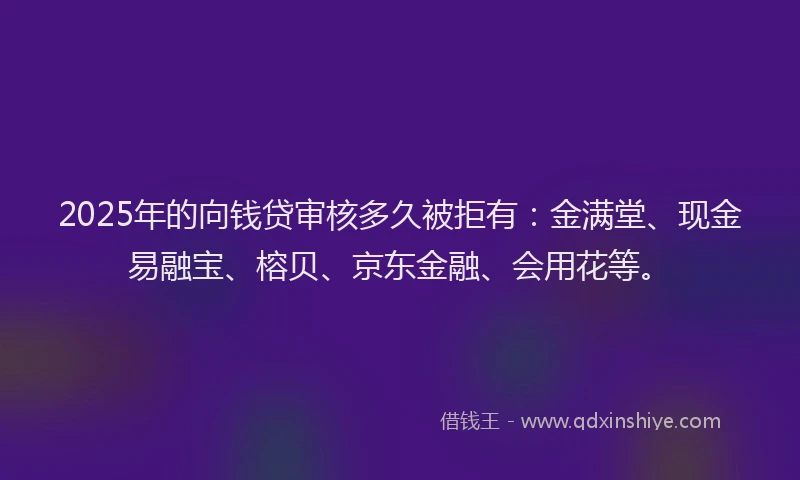 2025年的向钱贷审核多久被拒有：金满堂、现金易融宝、榕贝、京东金融、会用花等。