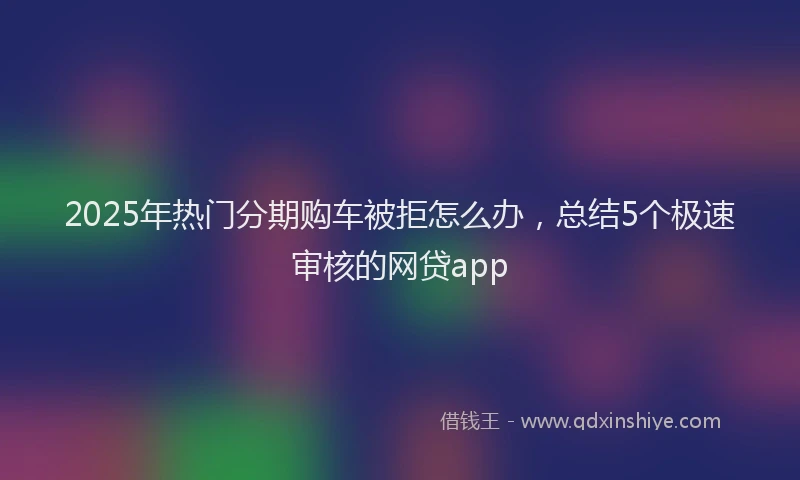 2025年热门分期购车被拒怎么办，总结5个极速审核的网贷app
