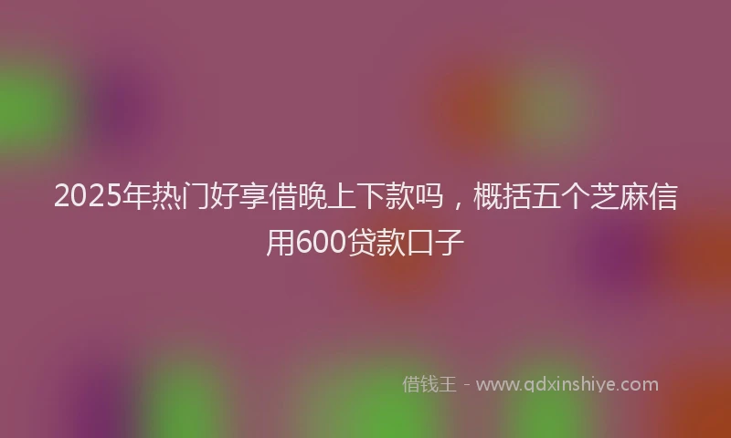 2025年热门好享借晚上下款吗，概括五个芝麻信用600贷款口子
