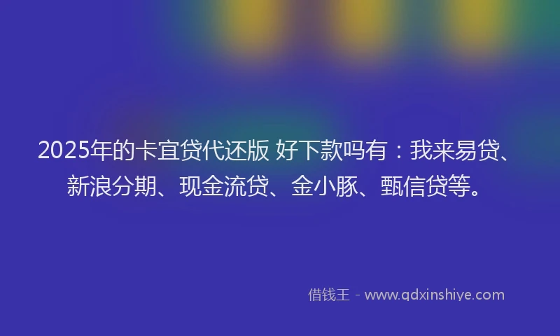 2025年的卡宜贷代还版 好下款吗有：我来易贷、新浪分期、现金流贷、金小豚、甄信贷等。