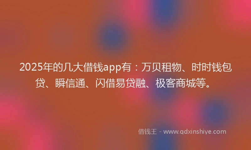 2025年的几大借钱app有：万贝租物、时时钱包贷、瞬信通、闪借易贷融、极客商城等。