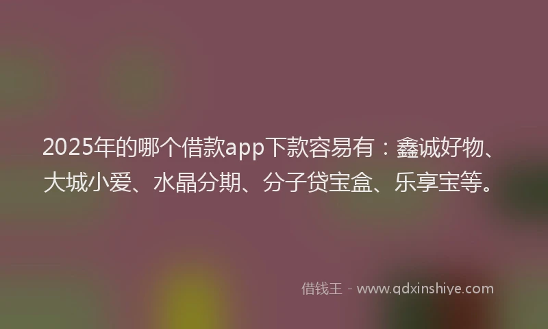 2025年的哪个借款app下款容易有：鑫诚好物、大城小爱、水晶分期、分子贷宝盒、乐享宝等。