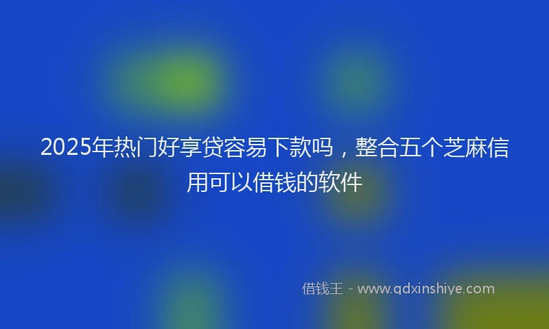 2025年热门好享贷容易下款吗，整合五个芝麻信用可以借钱的软件