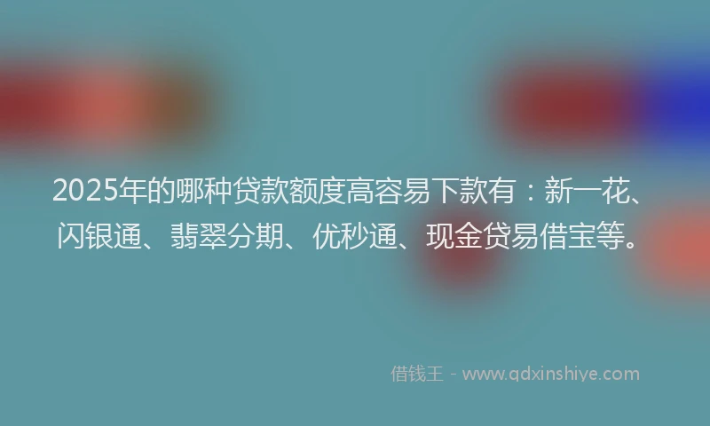 2025年的哪种贷款额度高容易下款有：新一花、闪银通、翡翠分期、优秒通、现金贷易借宝等。